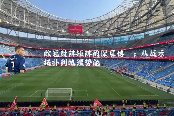 欧冠对阵矩阵的深层博弈:从战术拓扑到地理势能