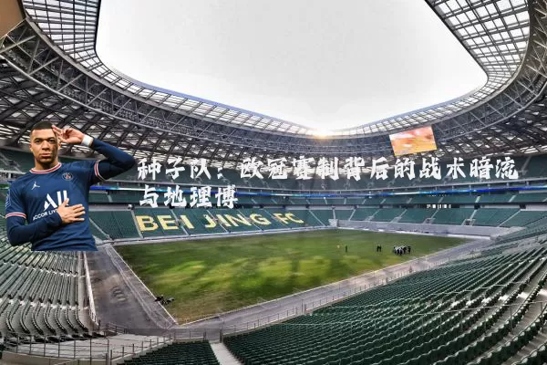 种子队：欧冠赛制背后的战术暗流与地理博弈